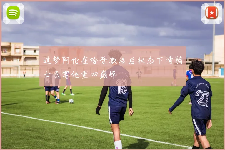 追梦阿伦在哈登激活后状态下滑骑士急需他重回巅峰