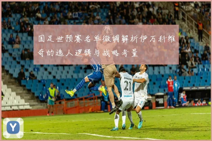 国足世预赛名单微调解析伊万科维奇的选人逻辑与战略考量