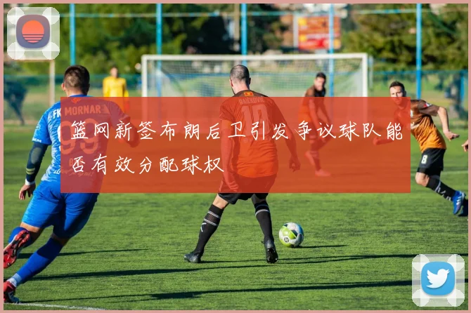 篮网新签布朗后卫引发争议球队能否有效分配球权