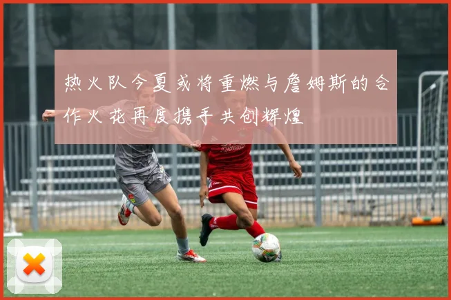 热火队今夏或将重燃与詹姆斯的合作火花再度携手共创辉煌