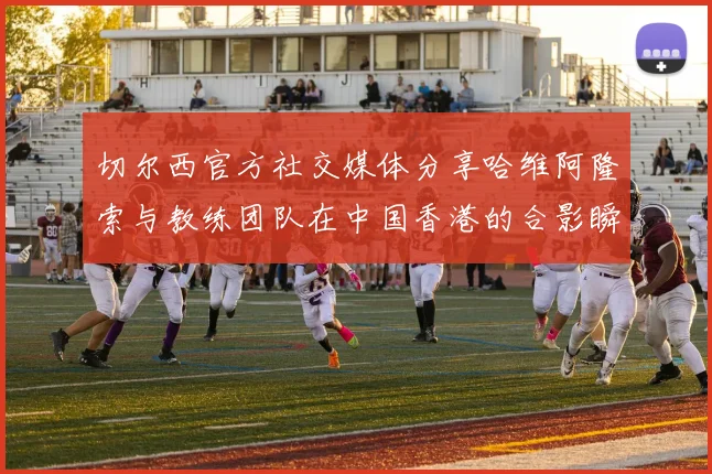 切尔西官方社交媒体分享哈维阿隆索与教练团队在中国香港的合影瞬间
