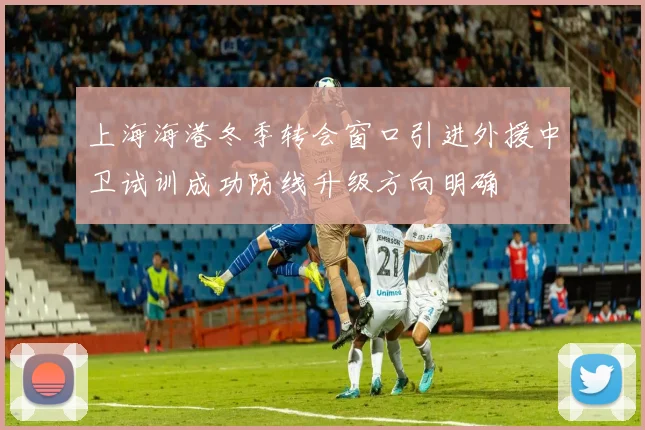 上海海港冬季转会窗口引进外援中卫试训成功防线升级方向明确