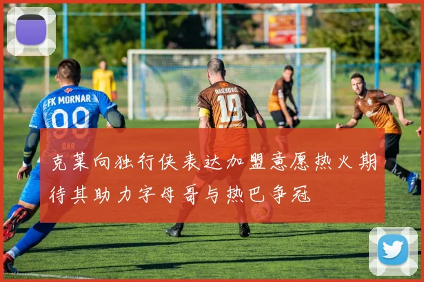 克莱向独行侠表达加盟意愿热火期待其助力字母哥与热巴争冠