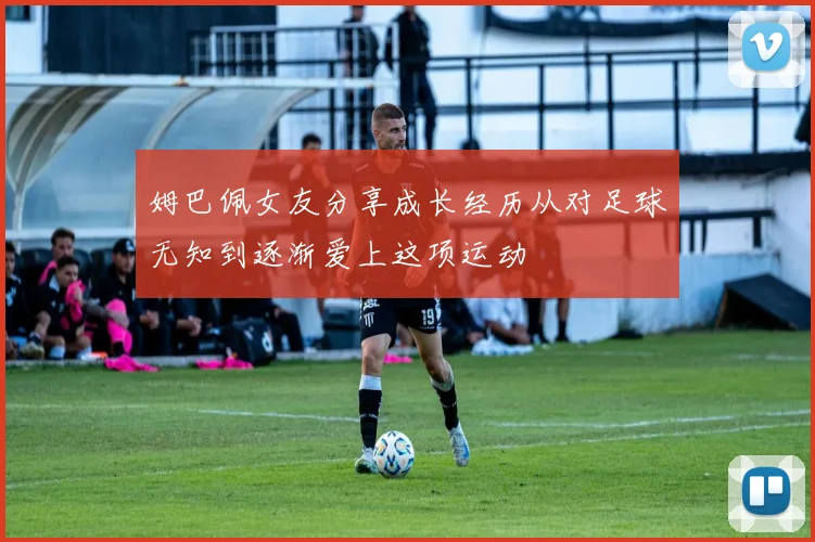 姆巴佩女友分享成长经历从对足球无知到逐渐爱上这项运动