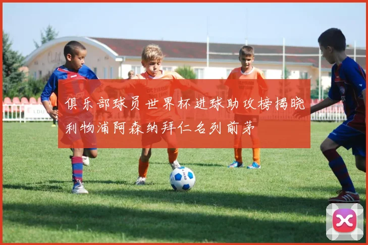 俱乐部球员世界杯进球助攻榜揭晓利物浦阿森纳拜仁名列前茅