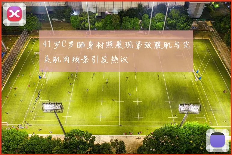 41岁C罗晒身材照展现紧致腹肌与完美肌肉线条引发热议