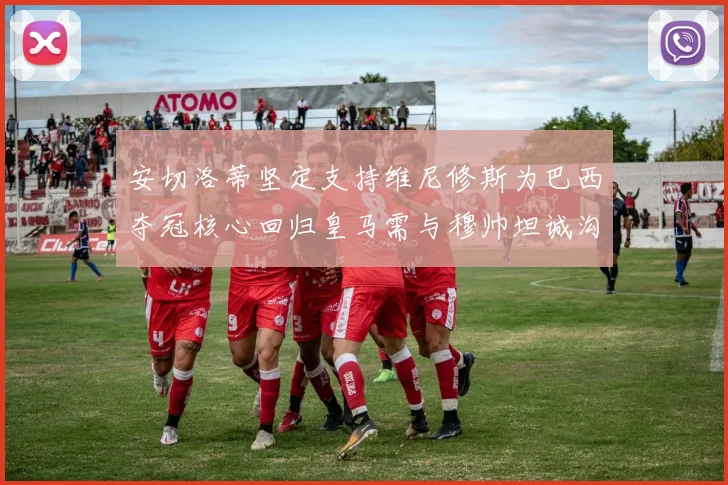安切洛蒂坚定支持维尼修斯为巴西夺冠核心回归皇马需与穆帅坦诚沟通