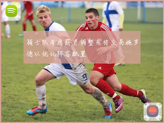 骑士队考虑薪资调整或将交易施罗德以优化阵容配置