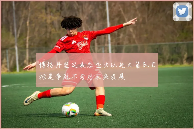 博格丹坚定表态全力以赴火箭队目标是争冠不考虑未来发展