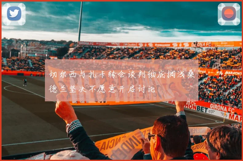 切尔西与扎卡转会谈判彻底搁浅桑德兰坚决不愿意开启讨论