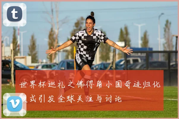 世界杯巡礼之佛得角小国奇迹归化模式引发全球关注与讨论