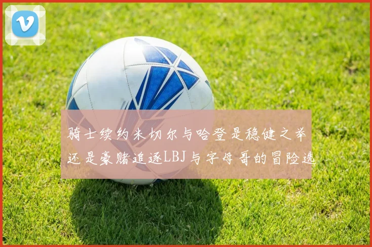 骑士续约米切尔与哈登是稳健之举还是豪赌追逐LBJ与字母哥的冒险选择