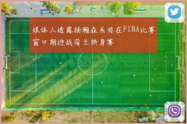 媒体人透露杨瀚森或将在FIBA比赛窗口期迎战荷兰热身赛