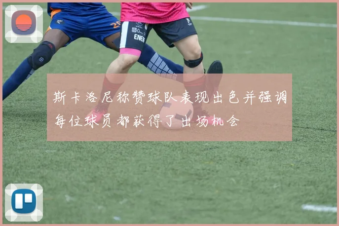 斯卡洛尼称赞球队表现出色并强调每位球员都获得了出场机会